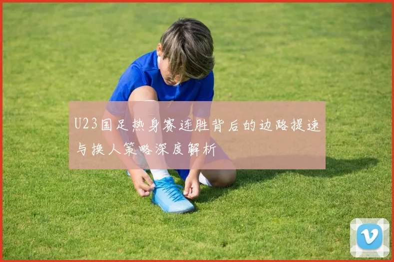 U23国足热身赛连胜背后的边路提速与换人策略深度解析